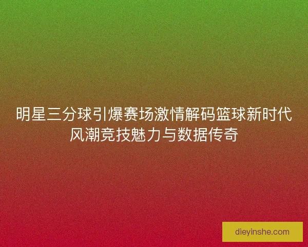 明星三分球引爆赛场激情解码篮球新时代风潮竞技魅力与数据传奇