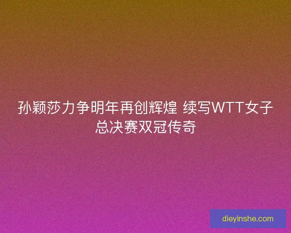 孙颖莎力争明年再创辉煌 续写WTT女子总决赛双冠传奇