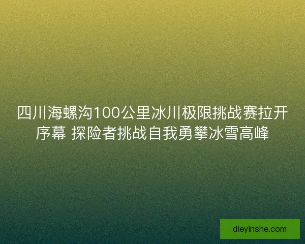 四川海螺沟100公里冰川极限挑战赛拉开序幕 探险者挑战自我勇攀冰雪高峰