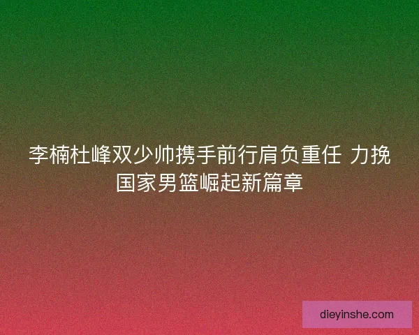 李楠杜峰双少帅携手前行肩负重任 力挽国家男篮崛起新篇章