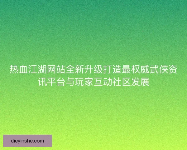 热血江湖网站全新升级打造最权威武侠资讯平台与玩家互动社区发展