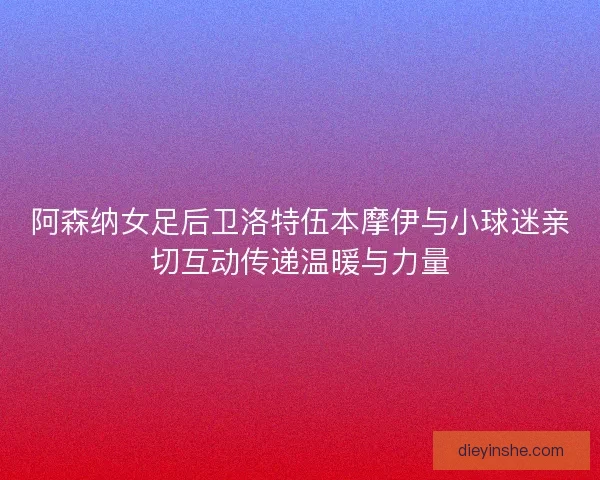 阿森纳女足后卫洛特伍本摩伊与小球迷亲切互动传递温暖与力量